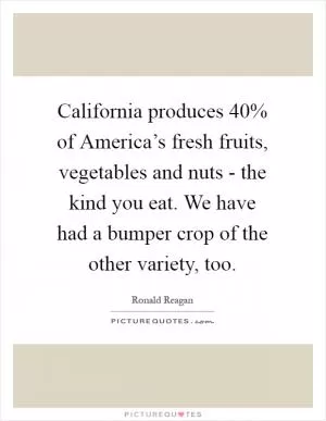 California produces 40% of America’s fresh fruits, vegetables and nuts - the kind you eat. We have had a bumper crop of the other variety, too Picture Quote #1
