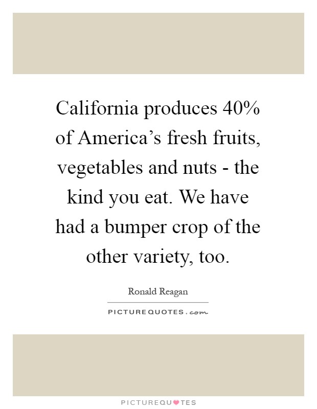 California produces 40% of America's fresh fruits, vegetables and nuts - the kind you eat. We have had a bumper crop of the other variety, too Picture Quote #1
