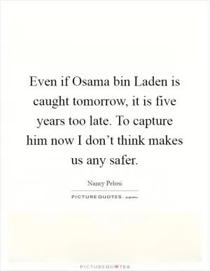 Even if Osama bin Laden is caught tomorrow, it is five years too late. To capture him now I don’t think makes us any safer Picture Quote #1
