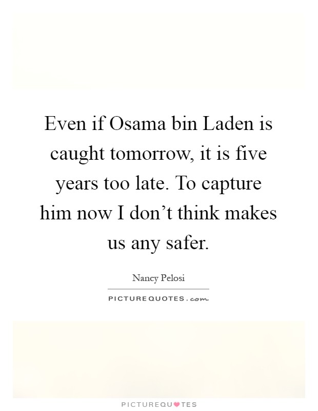 Even if Osama bin Laden is caught tomorrow, it is five years too late. To capture him now I don't think makes us any safer Picture Quote #1