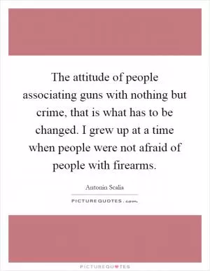 The attitude of people associating guns with nothing but crime, that is what has to be changed. I grew up at a time when people were not afraid of people with firearms Picture Quote #1