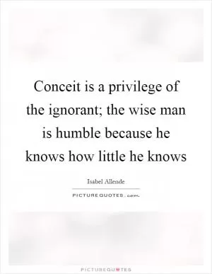 Conceit is a privilege of the ignorant; the wise man is humble because he knows how little he knows Picture Quote #1