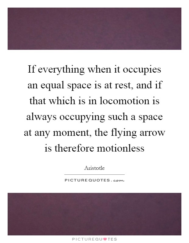 If everything when it occupies an equal space is at rest, and if that which is in locomotion is always occupying such a space at any moment, the flying arrow is therefore motionless Picture Quote #1