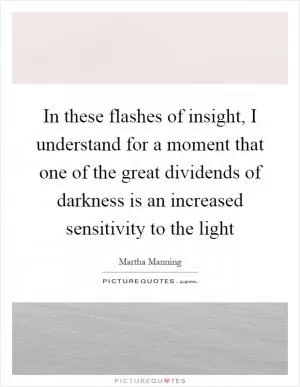 In these flashes of insight, I understand for a moment that one of the great dividends of darkness is an increased sensitivity to the light Picture Quote #1
