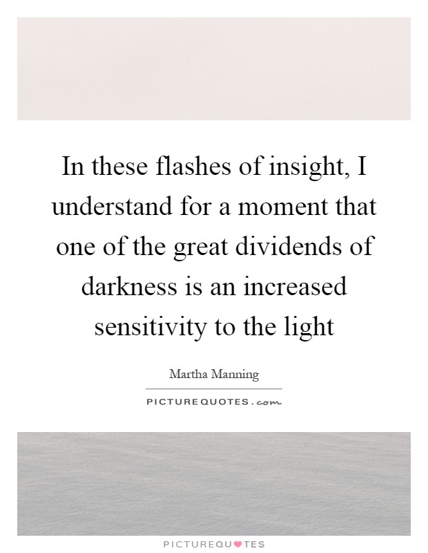 In these flashes of insight, I understand for a moment that one of the great dividends of darkness is an increased sensitivity to the light Picture Quote #1
