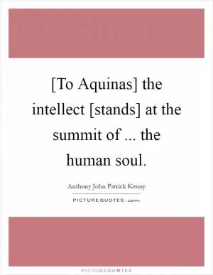 [To Aquinas] the intellect [stands] at the summit of ... the human soul Picture Quote #1