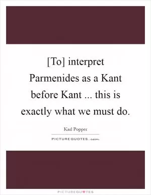 [To] interpret Parmenides as a Kant before Kant ... this is exactly what we must do Picture Quote #1