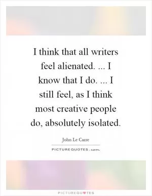 I think that all writers feel alienated. ... I know that I do. ... I still feel, as I think most creative people do, absolutely isolated Picture Quote #1