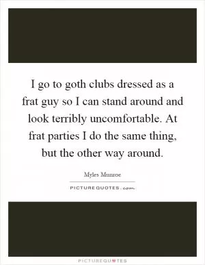 I go to goth clubs dressed as a frat guy so I can stand around and look terribly uncomfortable. At frat parties I do the same thing, but the other way around Picture Quote #1