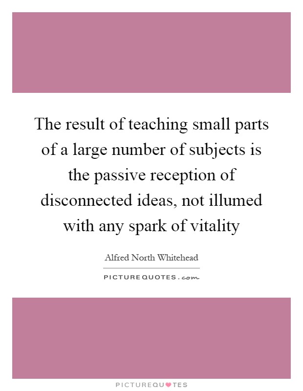 The result of teaching small parts of a large number of subjects is the passive reception of disconnected ideas, not illumed with any spark of vitality Picture Quote #1