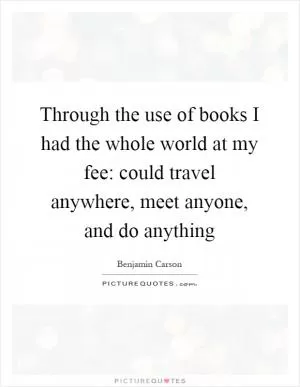Through the use of books I had the whole world at my fee: could travel anywhere, meet anyone, and do anything Picture Quote #1