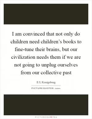 I am convinced that not only do children need children’s books to fine-tune their brains, but our civilization needs them if we are not going to unplug ourselves from our collective past Picture Quote #1