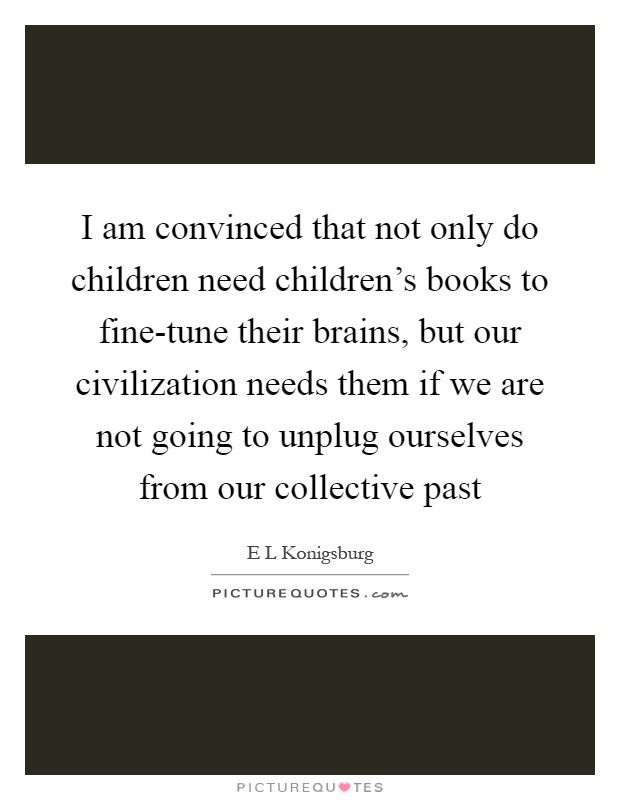 I am convinced that not only do children need children's books to fine-tune their brains, but our civilization needs them if we are not going to unplug ourselves from our collective past Picture Quote #1