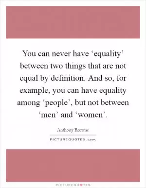 You can never have ‘equality’ between two things that are not equal by definition. And so, for example, you can have equality among ‘people’, but not between ‘men’ and ‘women’ Picture Quote #1