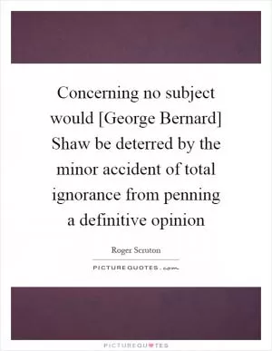 Concerning no subject would [George Bernard] Shaw be deterred by the minor accident of total ignorance from penning a definitive opinion Picture Quote #1