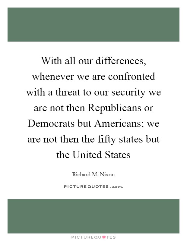 With all our differences, whenever we are confronted with a threat to our security we are not then Republicans or Democrats but Americans; we are not then the fifty states but the United States Picture Quote #1