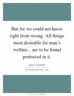 But for we could not know right from wrong. All things most desirable for man’s welfare... are to be found portrayed in it Picture Quote #1