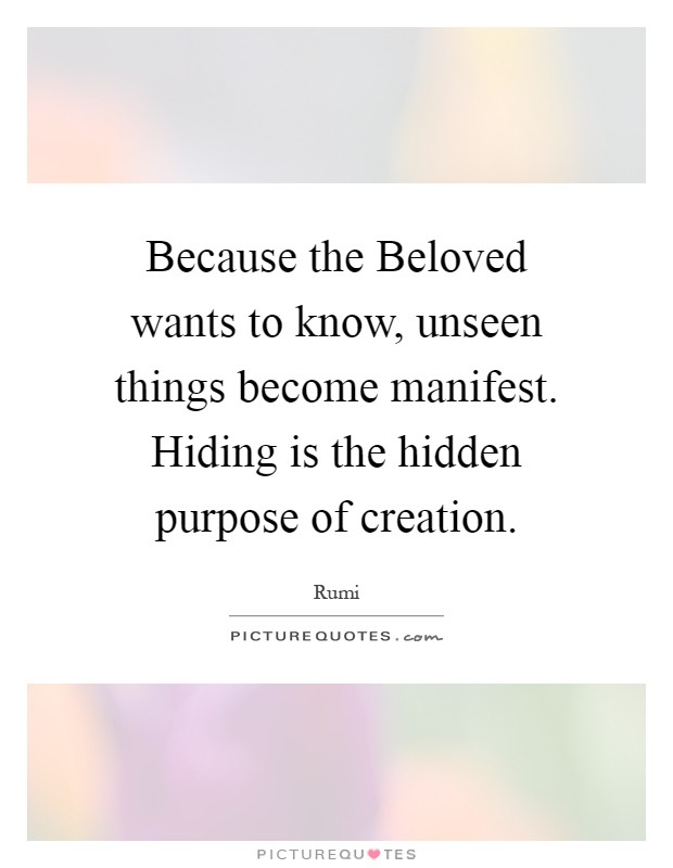 Because the Beloved wants to know, unseen things become manifest. Hiding is the hidden purpose of creation Picture Quote #1