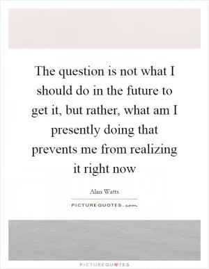 The question is not what I should do in the future to get it, but rather, what am I presently doing that prevents me from realizing it right now Picture Quote #1
