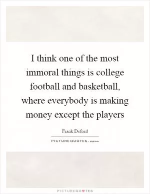 I think one of the most immoral things is college football and basketball, where everybody is making money except the players Picture Quote #1
