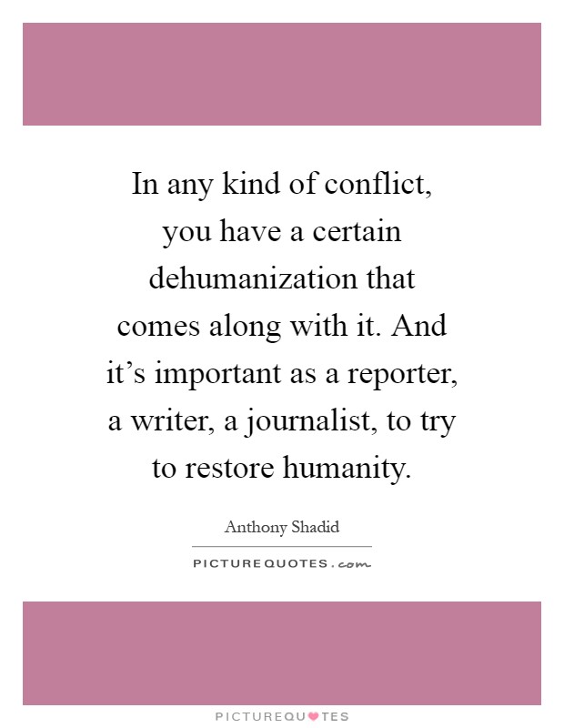 In any kind of conflict, you have a certain dehumanization that comes along with it. And it's important as a reporter, a writer, a journalist, to try to restore humanity Picture Quote #1