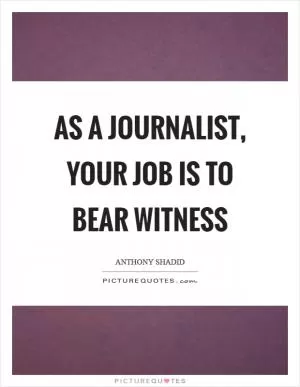 As a journalist, your job is to bear witness Picture Quote #1