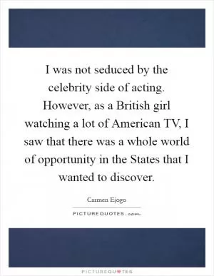 I was not seduced by the celebrity side of acting. However, as a British girl watching a lot of American TV, I saw that there was a whole world of opportunity in the States that I wanted to discover Picture Quote #1