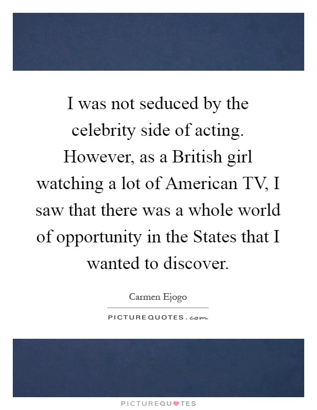 I was not seduced by the celebrity side of acting. However, as a British girl watching a lot of American TV, I saw that there was a whole world of opportunity in the States that I wanted to discover Picture Quote #1