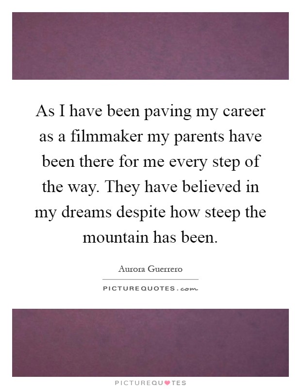 As I have been paving my career as a filmmaker my parents have been there for me every step of the way. They have believed in my dreams despite how steep the mountain has been Picture Quote #1