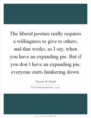 The liberal posture really requires a willingness to give to others, and that works, as I say, when you have an expanding pie. But if you don’t have an expanding pie, everyone starts hunkering down Picture Quote #1