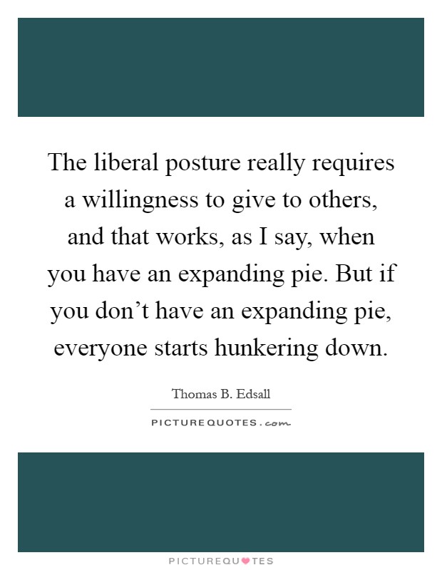 The liberal posture really requires a willingness to give to others, and that works, as I say, when you have an expanding pie. But if you don't have an expanding pie, everyone starts hunkering down Picture Quote #1