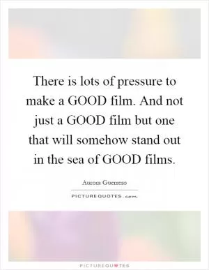 There is lots of pressure to make a GOOD film. And not just a GOOD film but one that will somehow stand out in the sea of GOOD films Picture Quote #1