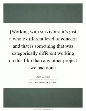 [Working with survivors] it’s just a whole different level of concern and that is something that was categorically different working on this film than any other project we had done Picture Quote #1