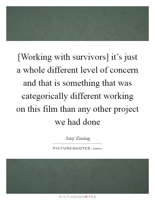 [Working with survivors] it's just a whole different level of concern and that is something that was categorically different working on this film than any other project we had done Picture Quote #1