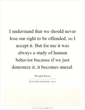 I understand that we should never lose our right to be offended, so I accept it. But for me it was always a study of human behavior because if we just demonize it, it becomes unreal Picture Quote #1