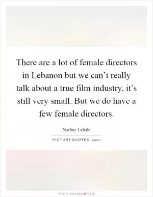 There are a lot of female directors in Lebanon but we can’t really talk about a true film industry, it’s still very small. But we do have a few female directors Picture Quote #1