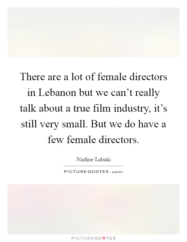 There are a lot of female directors in Lebanon but we can't really talk about a true film industry, it's still very small. But we do have a few female directors Picture Quote #1