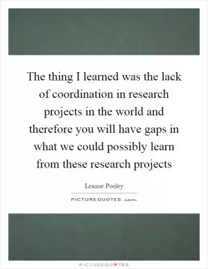 The thing I learned was the lack of coordination in research projects in the world and therefore you will have gaps in what we could possibly learn from these research projects Picture Quote #1