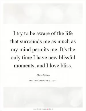 I try to be aware of the life that surrounds me as much as my mind permits me. It’s the only time I have new blissful moments, and I love bliss Picture Quote #1