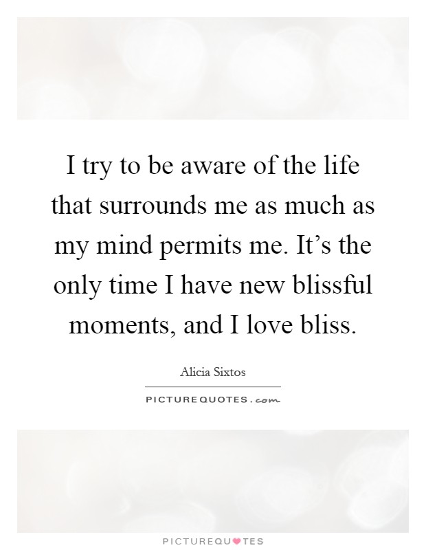 I try to be aware of the life that surrounds me as much as my mind permits me. It's the only time I have new blissful moments, and I love bliss Picture Quote #1
