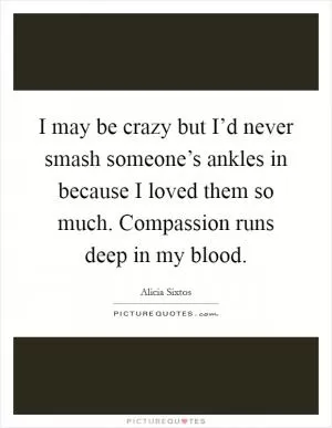 I may be crazy but I’d never smash someone’s ankles in because I loved them so much. Compassion runs deep in my blood Picture Quote #1