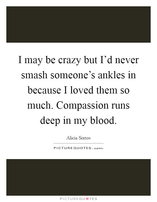 I may be crazy but I'd never smash someone's ankles in because I loved them so much. Compassion runs deep in my blood Picture Quote #1