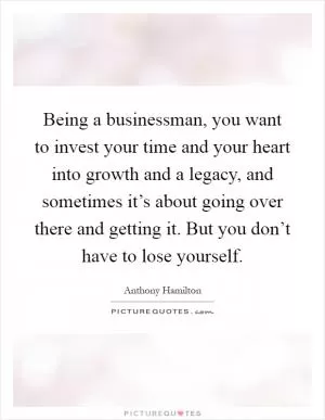 Being a businessman, you want to invest your time and your heart into growth and a legacy, and sometimes it’s about going over there and getting it. But you don’t have to lose yourself Picture Quote #1