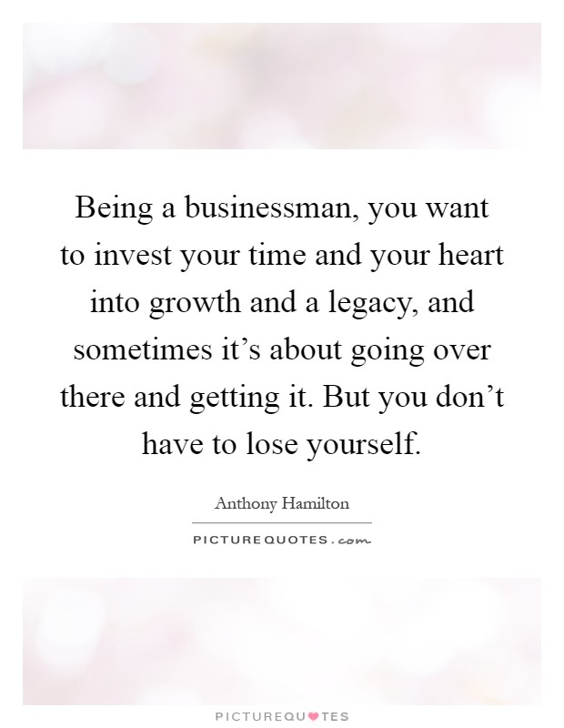 Being a businessman, you want to invest your time and your heart into growth and a legacy, and sometimes it's about going over there and getting it. But you don't have to lose yourself Picture Quote #1
