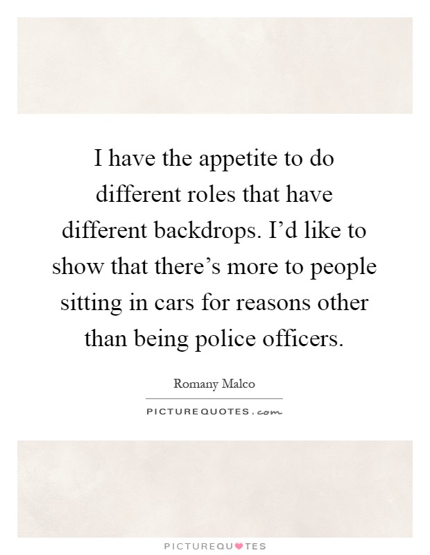 I have the appetite to do different roles that have different backdrops. I'd like to show that there's more to people sitting in cars for reasons other than being police officers Picture Quote #1