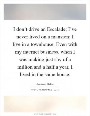 I don’t drive an Escalade; I’ve never lived on a mansion; I live in a townhouse. Even with my internet business, when I was making just shy of a million and a half a year, I lived in the same house Picture Quote #1
