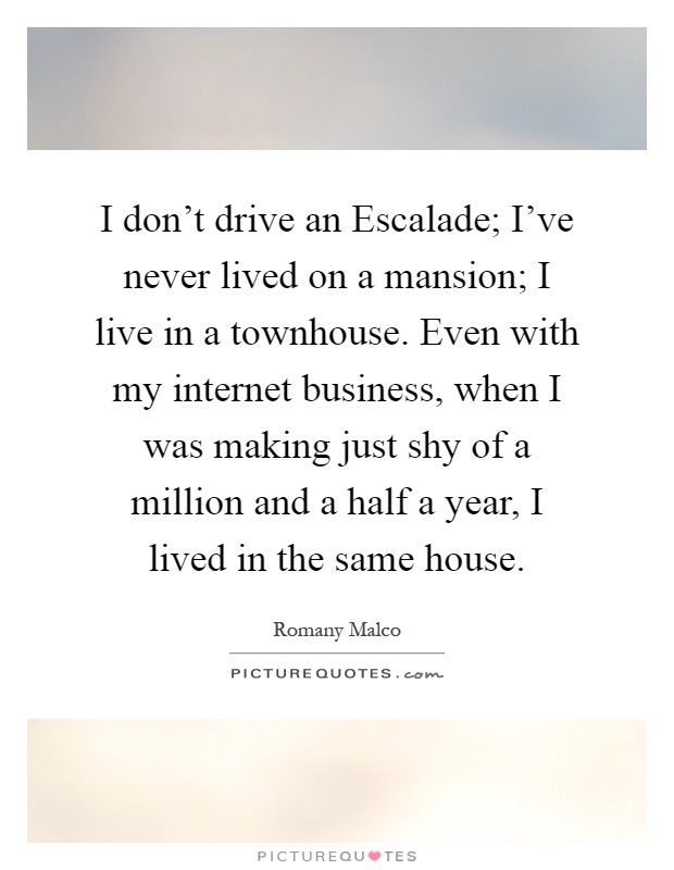 I don't drive an Escalade; I've never lived on a mansion; I live in a townhouse. Even with my internet business, when I was making just shy of a million and a half a year, I lived in the same house Picture Quote #1