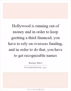 Hollywood is running out of money and in order to keep geetting a third financed, you have to rely on overseas funding, and in order to do that, you have to get recognizable names Picture Quote #1