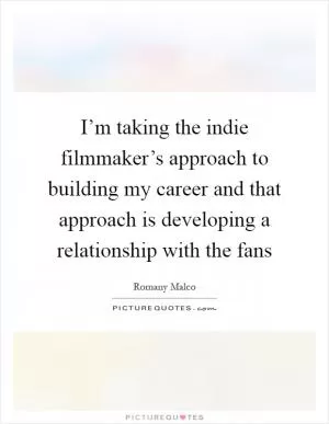 I’m taking the indie filmmaker’s approach to building my career and that approach is developing a relationship with the fans Picture Quote #1