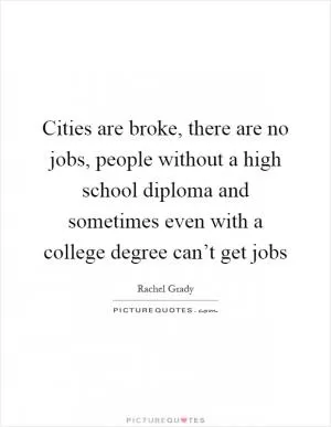 Cities are broke, there are no jobs, people without a high school diploma and sometimes even with a college degree can’t get jobs Picture Quote #1